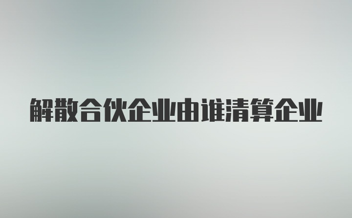 解散合伙企业由谁清算企业