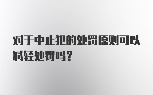 对于中止犯的处罚原则可以减轻处罚吗?