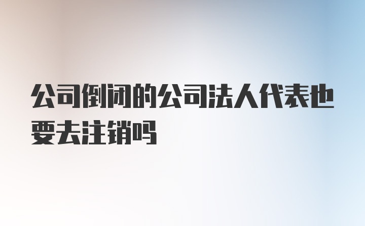 公司倒闭的公司法人代表也要去注销吗