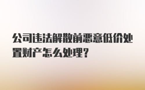 公司违法解散前恶意低价处置财产怎么处理？