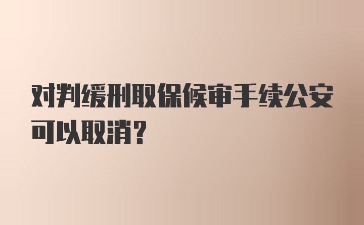 对判缓刑取保候审手续公安可以取消？