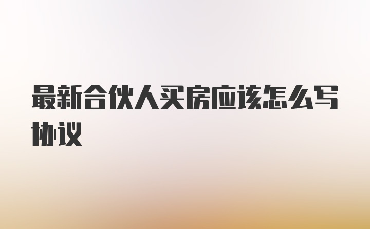 最新合伙人买房应该怎么写协议