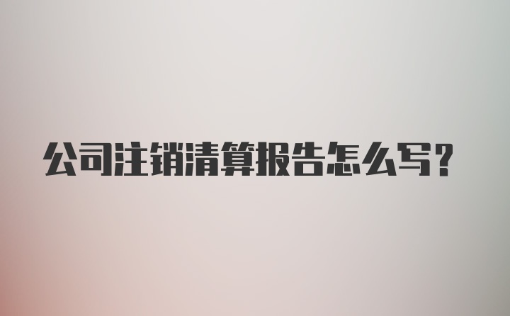 公司注销清算报告怎么写？