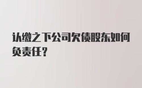 认缴之下公司欠债股东如何负责任？