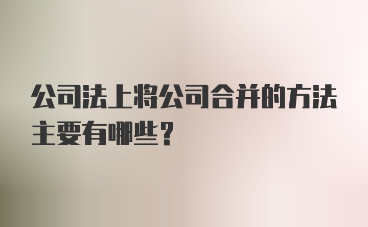 公司法上将公司合并的方法主要有哪些？