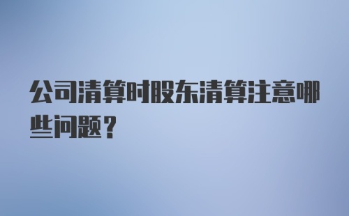 公司清算时股东清算注意哪些问题?