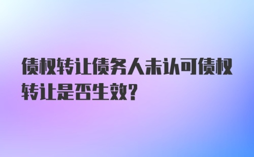 债权转让债务人未认可债权转让是否生效？