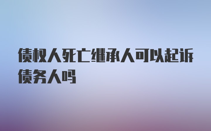 债权人死亡继承人可以起诉债务人吗