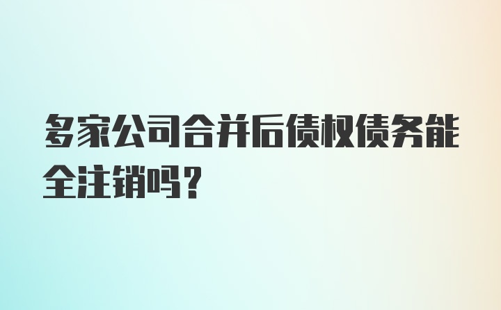 多家公司合并后债权债务能全注销吗？