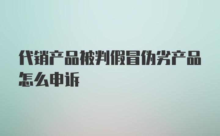 代销产品被判假冒伪劣产品怎么申诉