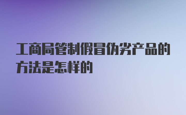 工商局管制假冒伪劣产品的方法是怎样的