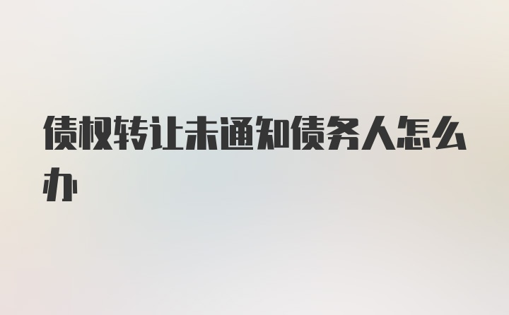 债权转让未通知债务人怎么办