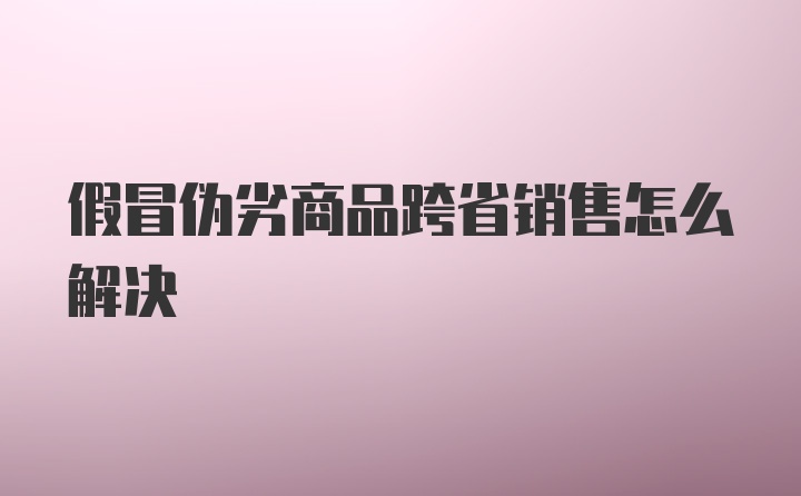 假冒伪劣商品跨省销售怎么解决