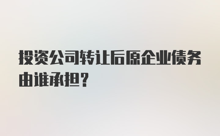 投资公司转让后原企业债务由谁承担？