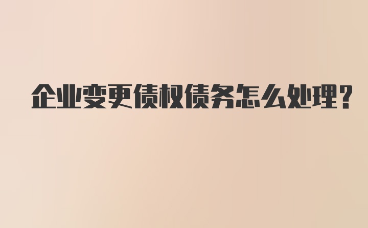 企业变更债权债务怎么处理？