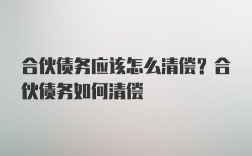 合伙债务应该怎么清偿？合伙债务如何清偿