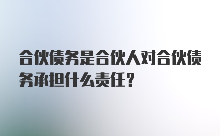 合伙债务是合伙人对合伙债务承担什么责任？