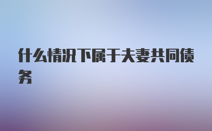 什么情况下属于夫妻共同债务