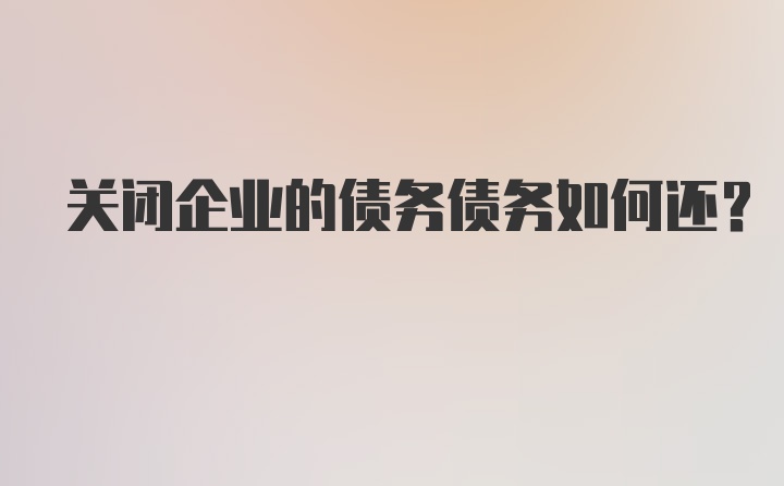 关闭企业的债务债务如何还？