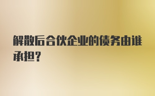 解散后合伙企业的债务由谁承担？