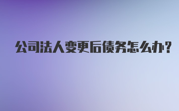 公司法人变更后债务怎么办？