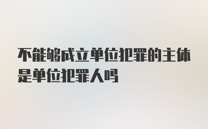 不能够成立单位犯罪的主体是单位犯罪人吗