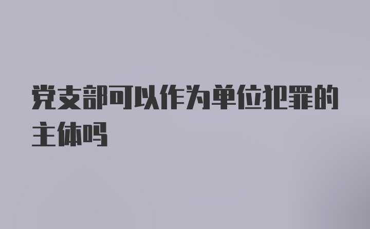 党支部可以作为单位犯罪的主体吗