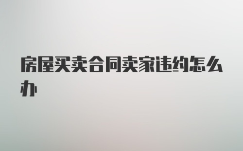 房屋买卖合同卖家违约怎么办