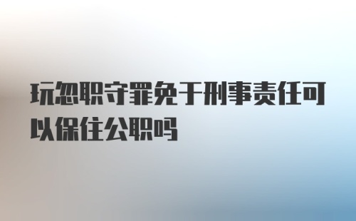 玩忽职守罪免于刑事责任可以保住公职吗