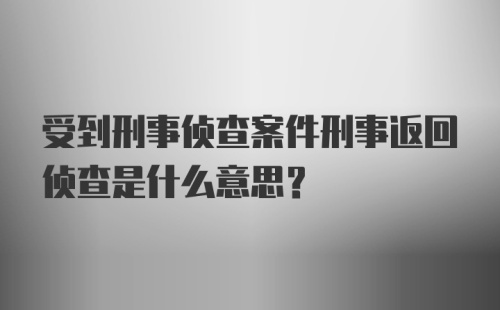 受到刑事侦查案件刑事返回侦查是什么意思？