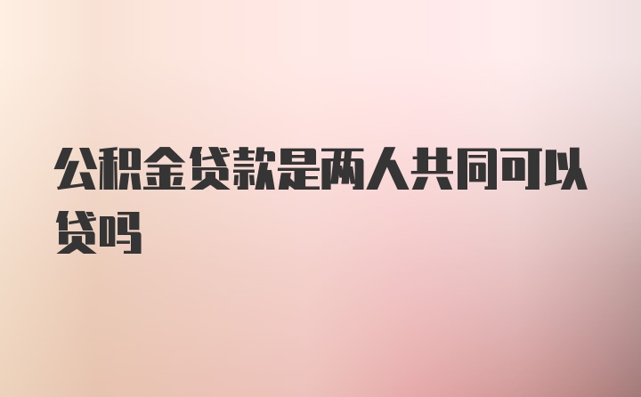 公积金贷款是两人共同可以贷吗