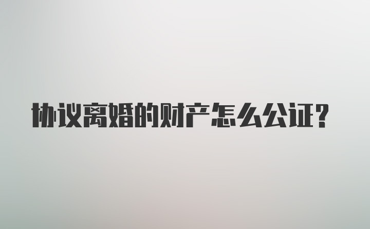 协议离婚的财产怎么公证？