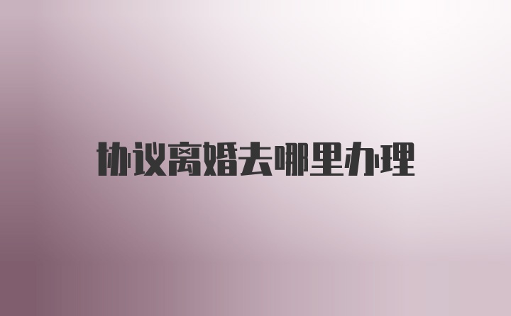 协议离婚去哪里办理