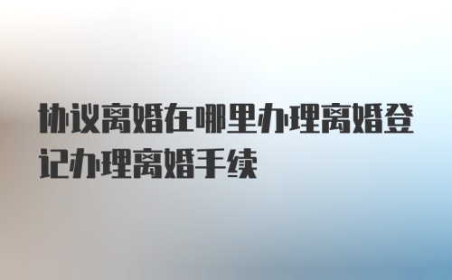 协议离婚在哪里办理离婚登记办理离婚手续