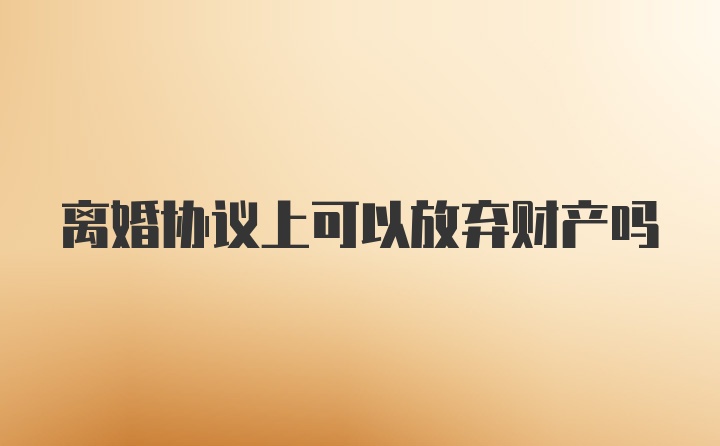 离婚协议上可以放弃财产吗