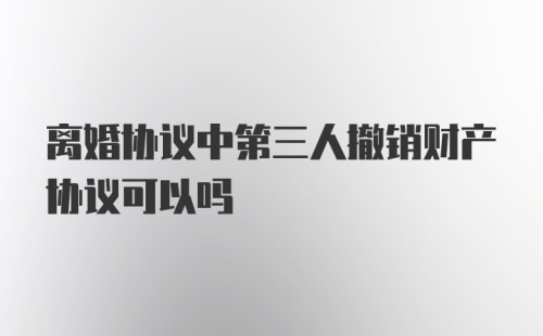 离婚协议中第三人撤销财产协议可以吗