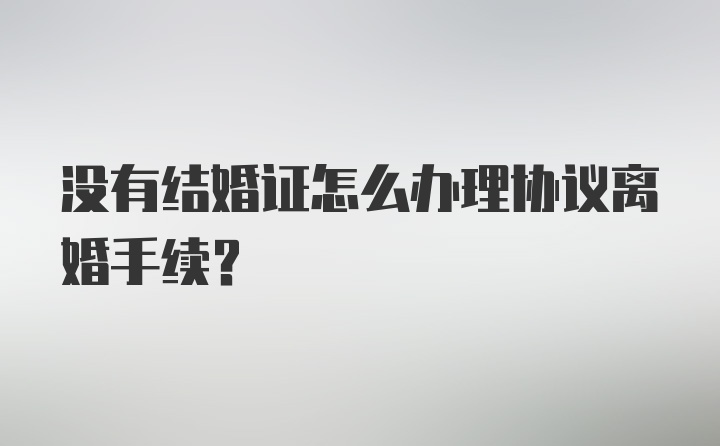 没有结婚证怎么办理协议离婚手续？