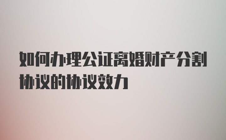 如何办理公证离婚财产分割协议的协议效力