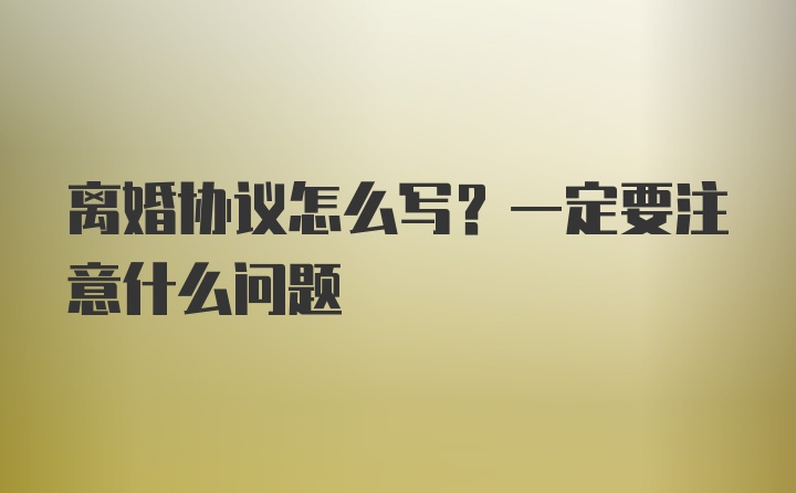 离婚协议怎么写？一定要注意什么问题