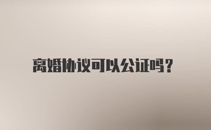 离婚协议可以公证吗？