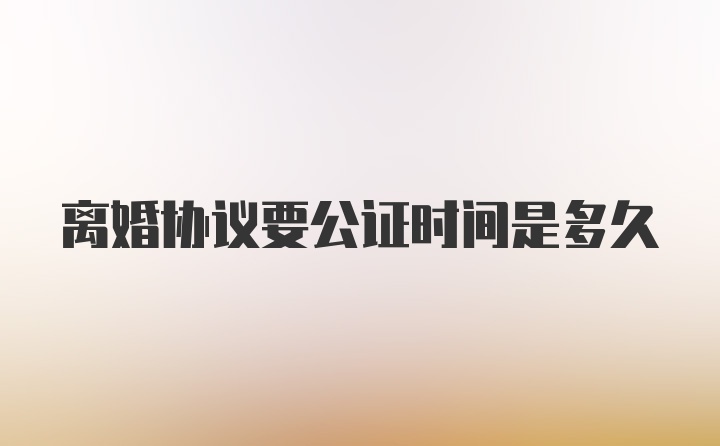 离婚协议要公证时间是多久