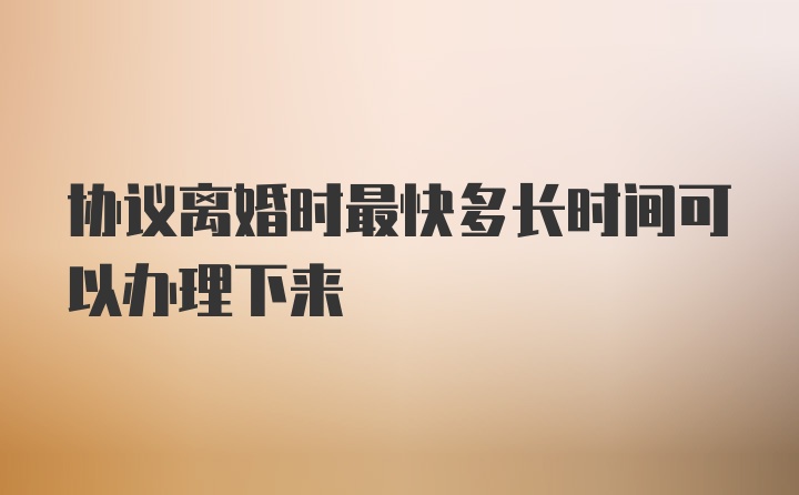 协议离婚时最快多长时间可以办理下来