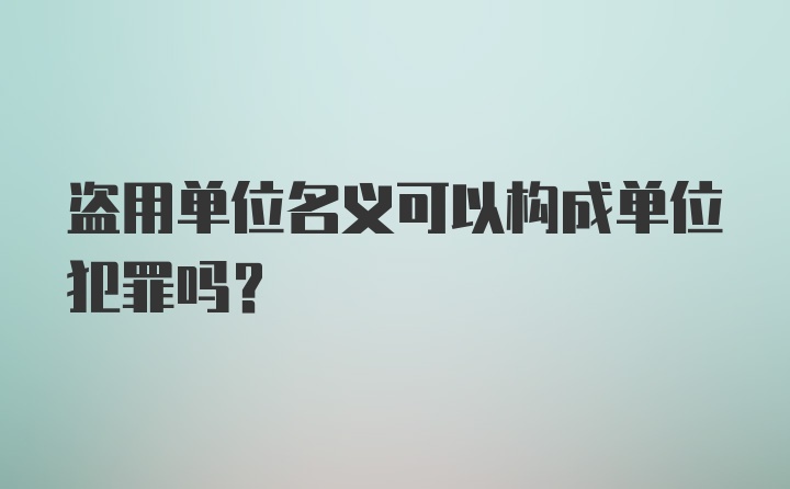 盗用单位名义可以构成单位犯罪吗？