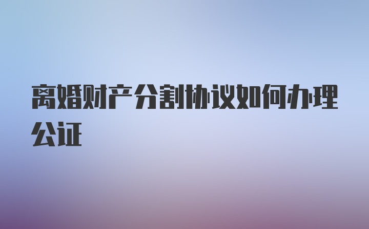 离婚财产分割协议如何办理公证