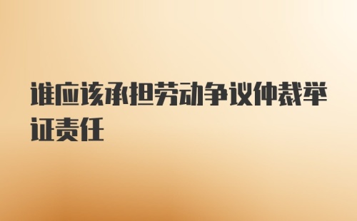 谁应该承担劳动争议仲裁举证责任