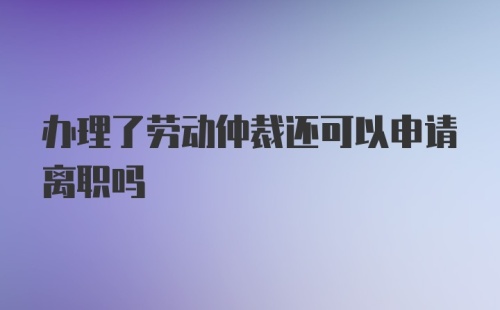 办理了劳动仲裁还可以申请离职吗