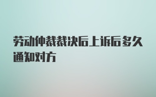 劳动仲裁裁决后上诉后多久通知对方