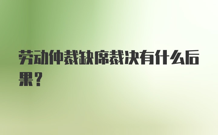 劳动仲裁缺席裁决有什么后果？