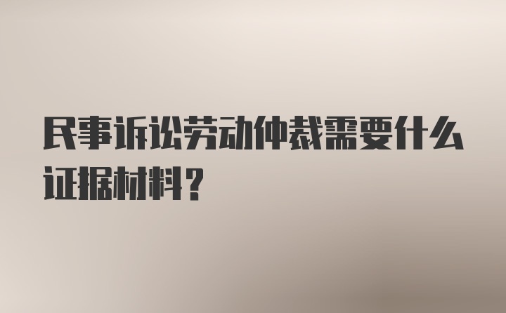 民事诉讼劳动仲裁需要什么证据材料？