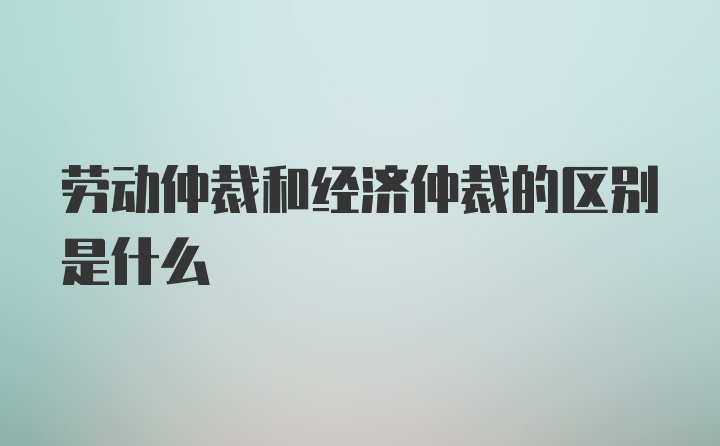 劳动仲裁和经济仲裁的区别是什么